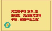 灵芝孢子粉 京东_京东精选：高品质灵芝孢子粉，健康养生之选)