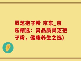 灵芝孢子粉 京东_京东精选：高品质灵芝孢子粉，健康养生之选)
