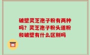 破壁灵芝孢子粉有两种吗？灵芝孢子粉头道粉和破壁有什么区别吗