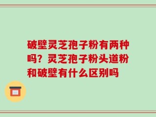 破壁灵芝孢子粉有两种吗？灵芝孢子粉头道粉和破壁有什么区别吗