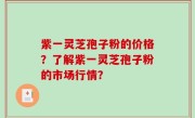 紫一灵芝孢子粉的价格？了解紫一灵芝孢子粉的市场行情？
