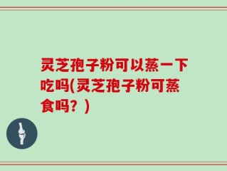灵芝孢子粉可以蒸一下吃吗(灵芝孢子粉可蒸食吗？)