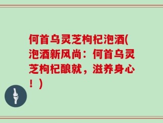 何首乌灵芝枸杞泡酒(泡酒新风尚：何首乌灵芝枸杞酿就，滋养身心！)