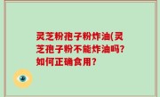 灵芝粉孢子粉炸油(灵芝孢子粉不能炸油吗？如何正确食用？