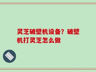 灵芝破壁机设备？破壁机打灵芝怎么做