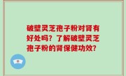 破壁灵芝孢子粉对肾有好处吗？了解破壁灵芝孢子粉的肾保健功效？