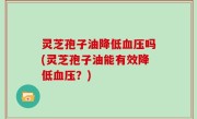 灵芝孢子油降低血压吗(灵芝孢子油能有效降低血压？)
