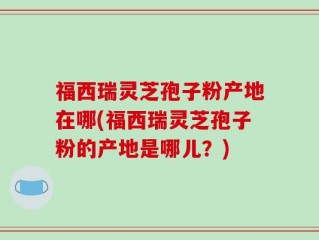 福西瑞灵芝孢子粉产地在哪(福西瑞灵芝孢子粉的产地是哪儿？)