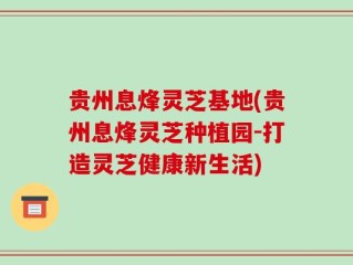 贵州息烽灵芝基地(贵州息烽灵芝种植园-打造灵芝健康新生活)