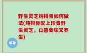 野生灵芝炖排骨如何做法(炖排骨配上珍贵野生灵芝，口感美味又养生)