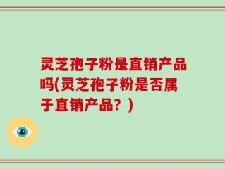 灵芝孢子粉是直销产品吗(灵芝孢子粉是否属于直销产品？)