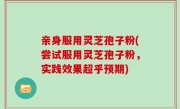亲身服用灵芝孢子粉(尝试服用灵芝孢子粉，实践效果超乎预期)