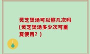 灵芝煲汤可以熬几次吗(灵芝煲汤多少次可重复使用？)