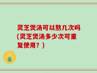 灵芝煲汤可以熬几次吗(灵芝煲汤多少次可重复使用？)
