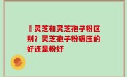 艼灵芝和灵芝孢子粉区别？灵芝孢子粉碾压的好还是粉好