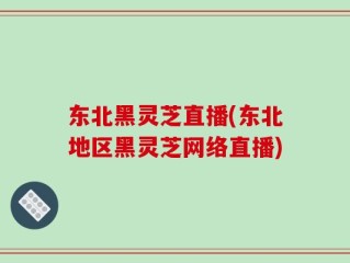 东北黑灵芝直播(东北地区黑灵芝网络直播)