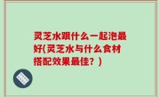 灵芝水跟什么一起泡最好(灵芝水与什么食材搭配效果最佳？)