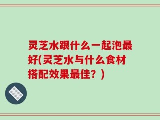 灵芝水跟什么一起泡最好(灵芝水与什么食材搭配效果最佳？)