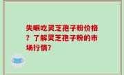 失眠吃灵芝孢子粉价格？了解灵芝孢子粉的市场行情？