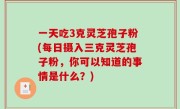 一天吃3克灵芝孢子粉(每日摄入三克灵芝孢子粉，你可以知道的事情是什么？)