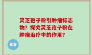 灵芝孢子粉引肿瘤标志物？探究灵芝孢子粉在肿瘤治疗中的作用？