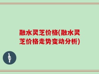 融水灵芝价格(融水灵芝价格走势变动分析)