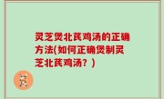 灵芝煲北芪鸡汤的正确方法(如何正确煲制灵芝北芪鸡汤？)