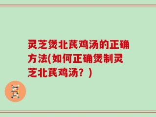 灵芝煲北芪鸡汤的正确方法(如何正确煲制灵芝北芪鸡汤？)