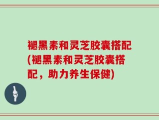 褪黑素和灵芝胶囊搭配(褪黑素和灵芝胶囊搭配，助力养生保健)