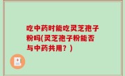 吃中药时能吃灵芝孢子粉吗(灵芝孢子粉能否与中药共用？)
