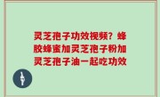 灵芝孢子功效视频？蜂胶蜂蜜加灵芝孢子粉加灵芝孢子油一起吃功效
