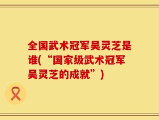 全国武术冠军吴灵芝是谁(“国家级武术冠军吴灵芝的成就”)