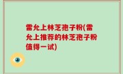 雷允上林芝孢子粉(雷允上推荐的林芝孢子粉值得一试)