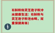石斛粉和灵芝孢子粉冲水健康生活：石斛粉与灵芝孢子粉泡水喝，双重保健身体)