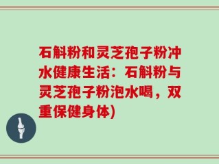 石斛粉和灵芝孢子粉冲水健康生活：石斛粉与灵芝孢子粉泡水喝，双重保健身体)