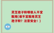 灵芝孢子粉哪些人不宜服用(谁不宜服用灵芝孢子粉？注意安全！)