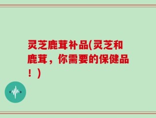灵芝鹿茸补品(灵芝和鹿茸，你需要的保健品！)