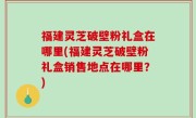 福建灵芝破壁粉礼盒在哪里(福建灵芝破壁粉礼盒销售地点在哪里？)