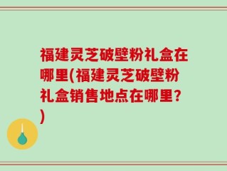 福建灵芝破壁粉礼盒在哪里(福建灵芝破壁粉礼盒销售地点在哪里？)