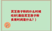 灵芝孢子粉的什么时候吃好(最佳灵芝孢子粉食用时间是什么？)