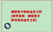 破壁孢子粉能治愈乙肝(研究发现：破壁孢子粉可有效治疗乙肝)