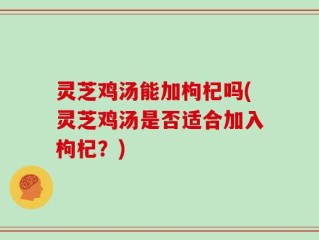 灵芝鸡汤能加枸杞吗(灵芝鸡汤是否适合加入枸杞？)