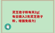 灵芝孢子粉每天2g(每日摄入2克灵芝孢子粉，增强免疫力)