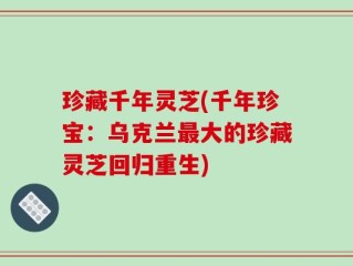 珍藏千年灵芝(千年珍宝：乌克兰最大的珍藏灵芝回归重生)