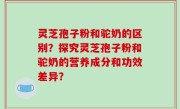 灵芝孢子粉和驼奶的区别？探究灵芝孢子粉和驼奶的营养成分和功效差异？