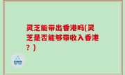 灵芝能带出香港吗(灵芝是否能够带收入香港？)
