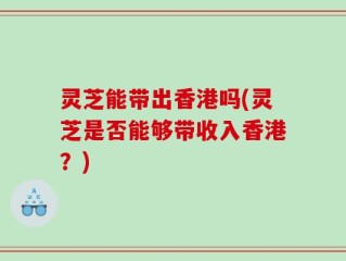 灵芝能带出香港吗(灵芝是否能够带收入香港？)