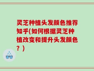 灵芝种植头发颜色推荐知乎(如何根据灵芝种植改变和提升头发颜色？)