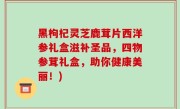 黑枸杞灵芝鹿茸片西洋参礼盒滋补圣品，四物参茸礼盒，助你健康美丽！)