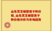 山东灵芝破壁孢子粉价格_山东灵芝破壁孢子粉价格分析与市场趋势